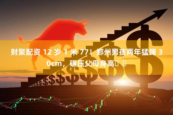 财聚配资 12 岁 1 米 77！郑州男孩两年猛蹿 30cm，碾压父母身高��