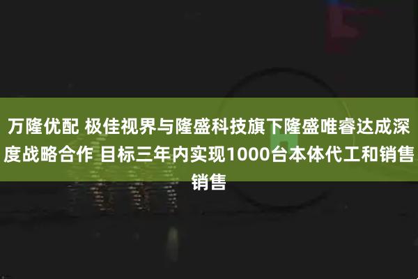 万隆优配 极佳视界与隆盛科技旗下隆盛唯睿达成深度战略合作 目标三年内实现1000台本体代工和销售