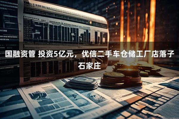 国融资管 投资5亿元，优信二手车仓储工厂店落子石家庄