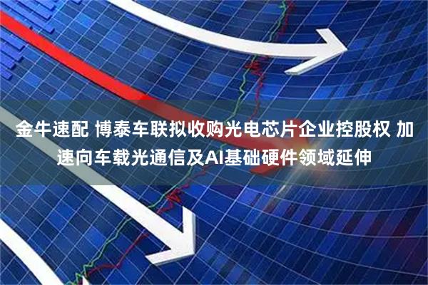 金牛速配 博泰车联拟收购光电芯片企业控股权 加速向车载光通信及AI基础硬件领域延伸