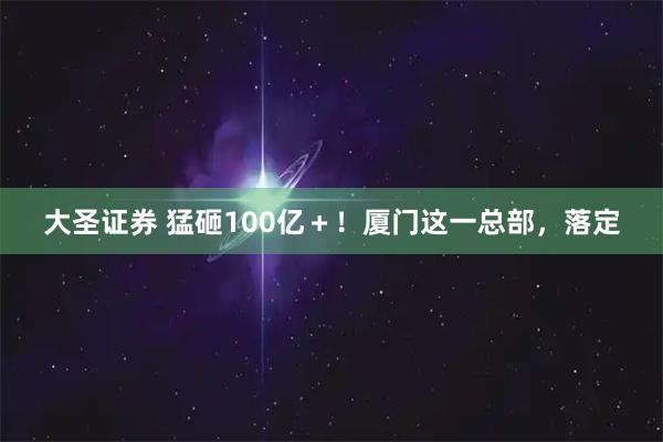 大圣证券 猛砸100亿＋！厦门这一总部，落定