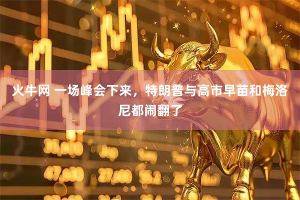 火牛网 一场峰会下来，特朗普与高市早苗和梅洛尼都闹翻了