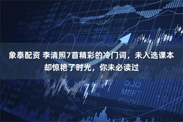 象泰配资 李清照7首精彩的冷门词，未入选课本却惊艳了时光，你未必读过