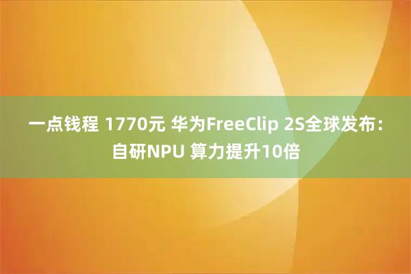 一点钱程 1770元 华为FreeClip 2S全球发布：自研NPU 算力提升10倍