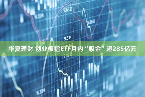 华夏理财 创业板指ETF月内“吸金”超285亿元