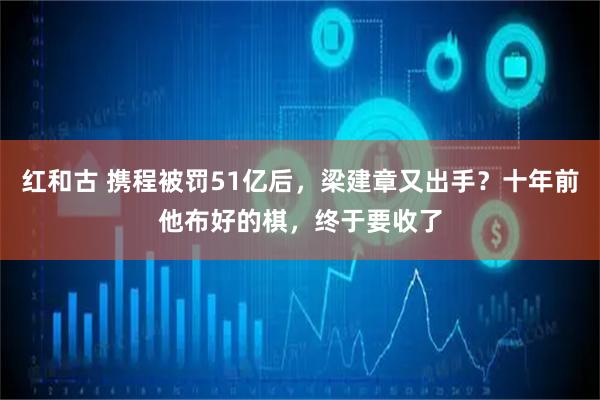 红和古 携程被罚51亿后，梁建章又出手？十年前他布好的棋，终于要收了