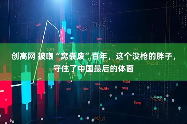 创高网 被嘲“窝囊废”百年，这个没枪的胖子，守住了中国最后的体面