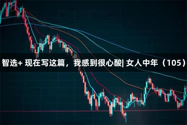 智选+ 现在写这篇，我感到很心酸| 女人中年（105）