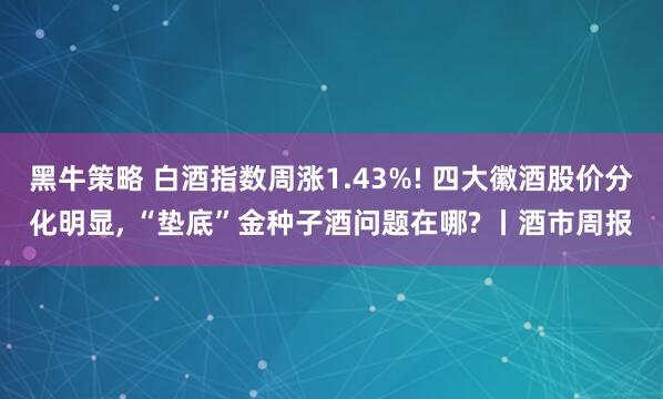 黑牛策略 白酒指数周涨1.43%! 四大徽酒股价分化明显, “垫底”金种子酒问题在哪? 丨酒市周报