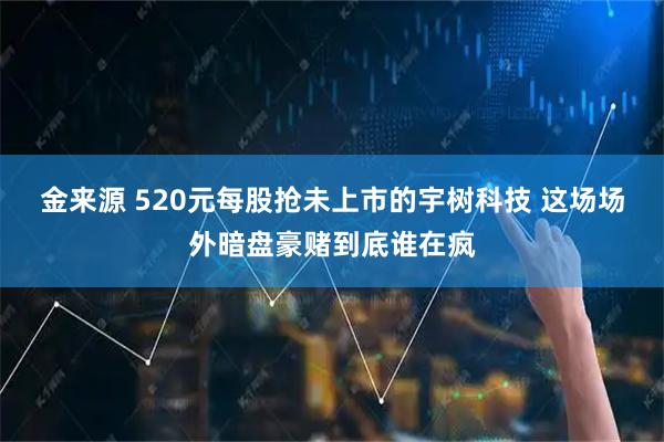 金来源 520元每股抢未上市的宇树科技 这场场外暗盘豪赌到底谁在疯